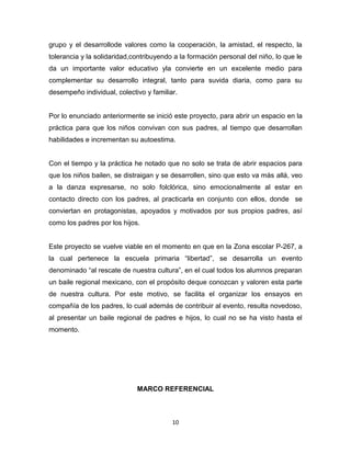 10
grupo y el desarrollode valores como la cooperación, la amistad, el respecto, la
tolerancia y la solidaridad,contribuyendo a la formación personal del niño, lo que le
da un importante valor educativo yla convierte en un excelente medio para
complementar su desarrollo integral, tanto para suvida diaria, como para su
desempeño individual, colectivo y familiar.
Por lo enunciado anteriormente se inició este proyecto, para abrir un espacio en la
práctica para que los niños convivan con sus padres, al tiempo que desarrollan
habilidades e incrementan su autoestima.
Con el tiempo y la práctica he notado que no solo se trata de abrir espacios para
que los niños bailen, se distraigan y se desarrollen, sino que esto va más allá, veo
a la danza expresarse, no solo folclórica, sino emocionalmente al estar en
contacto directo con los padres, al practicarla en conjunto con ellos, donde se
conviertan en protagonistas, apoyados y motivados por sus propios padres, así
como los padres por los hijos.
Este proyecto se vuelve viable en el momento en que en la Zona escolar P-267, a
la cual pertenece la escuela primaria “libertad”, se desarrolla un evento
denominado “al rescate de nuestra cultura”, en el cual todos los alumnos preparan
un baile regional mexicano, con el propósito deque conozcan y valoren esta parte
de nuestra cultura. Por este motivo, se facilita el organizar los ensayos en
compañía de los padres, lo cual además de contribuir al evento, resulta novedoso,
al presentar un baile regional de padres e hijos, lo cual no se ha visto hasta el
momento.
MARCO REFERENCIAL
 