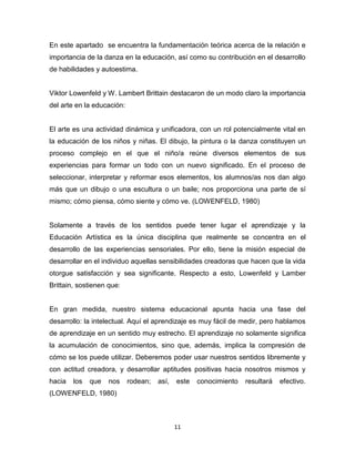 11
En este apartado se encuentra la fundamentación teórica acerca de la relación e
importancia de la danza en la educación, así como su contribución en el desarrollo
de habilidades y autoestima.
Viktor Lowenfeld y W. Lambert Brittain destacaron de un modo claro la importancia
del arte en la educación:
El arte es una actividad dinámica y unificadora, con un rol potencialmente vital en
la educación de los niños y niñas. El dibujo, la pintura o la danza constituyen un
proceso complejo en el que el niño/a reúne diversos elementos de sus
experiencias para formar un todo con un nuevo significado. En el proceso de
seleccionar, interpretar y reformar esos elementos, los alumnos/as nos dan algo
más que un dibujo o una escultura o un baile; nos proporciona una parte de sí
mismo; cómo piensa, cómo siente y cómo ve. (LOWENFELD, 1980)
Solamente a través de los sentidos puede tener lugar el aprendizaje y la
Educación Artística es la única disciplina que realmente se concentra en el
desarrollo de las experiencias sensoriales. Por ello, tiene la misión especial de
desarrollar en el individuo aquellas sensibilidades creadoras que hacen que la vida
otorgue satisfacción y sea significante. Respecto a esto, Lowenfeld y Lamber
Brittain, sostienen que:
En gran medida, nuestro sistema educacional apunta hacia una fase del
desarrollo: la intelectual. Aquí el aprendizaje es muy fácil de medir, pero hablamos
de aprendizaje en un sentido muy estrecho. El aprendizaje no solamente significa
la acumulación de conocimientos, sino que, además, implica la compresión de
cómo se los puede utilizar. Deberemos poder usar nuestros sentidos libremente y
con actitud creadora, y desarrollar aptitudes positivas hacia nosotros mismos y
hacia los que nos rodean; así, este conocimiento resultará efectivo.
(LOWENFELD, 1980)
 
