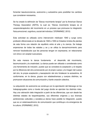 13
fomentar laautoconciencia, autonomía y autoestima para posibilitar los cambios
que consideren necesarios.
Se ha creado la definición de “Danza movimiento terapia” por la American Dance
Therapy Association (ADTA), la cual es: “Danza movimiento terapia es el
usopsicoterapéutico del movimiento en un proceso que promueve la integración
física,emocional, cognitiva y social del individuo.”(FERNÁNEZ, 2012)
Esta actividad es utilizada como intervención médicaen 1940 y surge como
profesión diferenciada en la década de 1940 a 1950 en Estados Unidos.Se plantea
de esta forma una relación de equilibrio entre el arte y la ciencia. Se trabaja
enpersonas de todas las edades y se y se utiliza la danza/movimiento para
remover losobstáculos que las personas tengan en expresarse, en relacionarse
con otros o en aceptar suscuerpos.
De esta manera la danza fundamenta el desarrollo del movimiento,
lacomunicación y la creatividad. La danza puede ser utilizada o considerada como
una herramienta de inclusión, puesto que se considera la aceptación y el respeto
por la diferencia del otro,comenzando por el propio cuerpo y la imagen del cuerpo
del otro, la propia aceptación y laaceptación del otro fortalecen la autoestima. Al
conformarse, en la danza, grupos con edadesdiversas y cuerpos distintos, se
promueven situaciones de comunicación y fuerte creación colectiva.
La adquisición de autonomía se construye con la ejercitación del liderazgo en los
trabajosgrupales como a través del juego donde se ejercitan los distintos roles.
Hay una valoración dela integración a partir de las diferencias, que son desde las
distintas edades de losparticipantes, sus diferentes orígenes y sus diversas
pertenencias culturales y sociales.La danza hace posible la integración, puesto
que es un sistemaautónomo de comunicación que contribuye a la emergencia de
la cultura. (FERNÁNEZ, 2012)
 