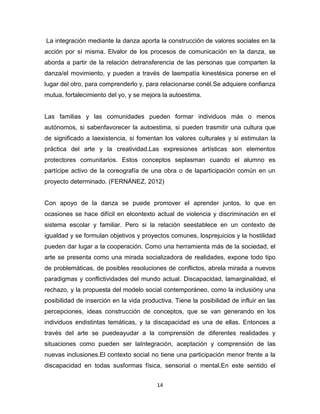 14
La integración mediante la danza aporta la construcción de valores sociales en la
acción por sí misma. Elvalor de los procesos de comunicación en la danza, se
aborda a partir de la relación detransferencia de las personas que comparten la
danza/el movimiento, y pueden a través de laempatía kinestésica ponerse en el
lugar del otro, para comprenderlo y, para relacionarse conél.Se adquiere confianza
mutua, fortalecimiento del yo, y se mejora la autoestima.
Las familias y las comunidades pueden formar individuos más o menos
autónomos, si sabenfavorecer la autoestima, si pueden trasmitir una cultura que
de significado a laexistencia, si fomentan los valores culturales y si estimulan la
práctica del arte y la creatividad.Las expresiones artísticas son elementos
protectores comunitarios. Estos conceptos seplasman cuando el alumno es
partícipe activo de la coreografía de una obra o de laparticipación común en un
proyecto determinado. (FERNÁNEZ, 2012)
Con apoyo de la danza se puede promover el aprender juntos, lo que en
ocasiones se hace difícil en elcontexto actual de violencia y discriminación en el
sistema escolar y familiar. Pero si la relación seestablece en un contexto de
igualdad y se formulan objetivos y proyectos comunes, losprejuicios y la hostilidad
pueden dar lugar a la cooperación. Como una herramienta más de la sociedad, el
arte se presenta como una mirada socializadora de realidades, expone todo tipo
de problemáticas, de posibles resoluciones de conflictos, abrela mirada a nuevos
paradigmas y conflictividades del mundo actual. Discapacidad, lamarginalidad, el
rechazo, y la propuesta del modelo social contemporáneo, como la inclusióny una
posibilidad de inserción en la vida productiva. Tiene la posibilidad de influir en las
percepciones, ideas construcción de conceptos, que se van generando en los
individuos endistintas temáticas, y la discapacidad es una de ellas. Entonces a
través del arte se puedeayudar a la comprensión de diferentes realidades y
situaciones como pueden ser laIntegración, aceptación y comprensión de las
nuevas inclusiones.El contexto social no tiene una participación menor frente a la
discapacidad en todas susformas física, sensorial o mental.En este sentido el
 