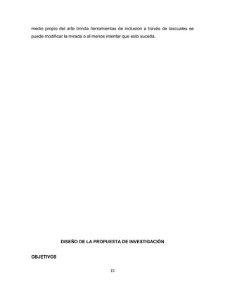 15
medio propio del arte brinda herramientas de inclusión a través de lascuales se
puede modificar la mirada o al menos intentar que esto suceda.
DISEÑO DE LA PROPUESTA DE INVESTIGACIÓN
OBJETIVOS
 