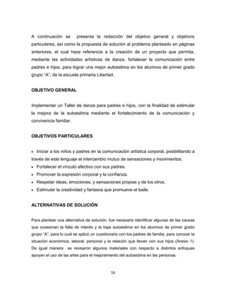 16
A continuación se presenta la redacción del objetivo general y objetivos
particulares, así como la propuesta de solución al problema planteado en páginas
anteriores, el cual hace referencia a la creación de un proyecto que permita,
mediante las actividades artísticas de danza, fortalecer la comunicación entre
padres e hijos, para lograr una mejor autoestima en los alumnos de primer grado
grupo “A”, de la escuela primaria Libertad.
OBJETIVO GENERAL
Implementar un Taller de danza para padres e hijos, con la finalidad de estimular
la mejora de la autoestima mediante el fortalecimiento de la comunicación y
convivencia familiar.
OBJETIVOS PARTICULARES
Iniciar a los niños y padres en la comunicación artística corporal, posibilitando a
través de este lenguaje el intercambio mutuo de sensaciones y movimientos.
Fortalecer el vínculo afectivo con sus padres.
Promover la expresión corporal y la confianza.
Respetar ideas, emociones, y sensaciones propias y de los otros.
Estimular la creatividad y fantasía que promueve el baile.
ALTERNATIVAS DE SOLUCIÓN
Para plantear una alternativa de solución, fue necesario identificar algunas de las causas
que ocasionan la falta de interés y la baja autoestima en los alumnos de primer grado
grupo “A”, para lo cual se aplicó un cuestionario con los padres de familia, para conocer la
situación económica, laboral, personal y la relación que llevan con sus hijos (Anexo 1).
De igual manera se revisaron algunos materiales con respecto a distintos enfoques
apoyan el uso de las artes para el mejoramiento del autoestima en las personas.
 