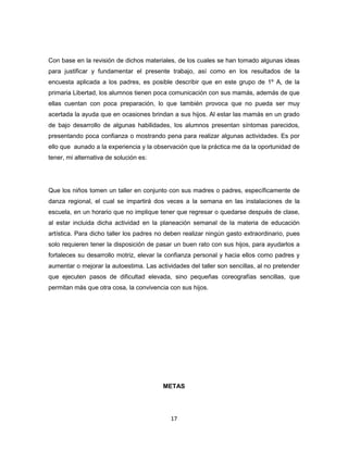 17
Con base en la revisión de dichos materiales, de los cuales se han tomado algunas ideas
para justificar y fundamentar el presente trabajo, así como en los resultados de la
encuesta aplicada a los padres, es posible describir que en este grupo de 1º A, de la
primaria Libertad, los alumnos tienen poca comunicación con sus mamás, además de que
ellas cuentan con poca preparación, lo que también provoca que no pueda ser muy
acertada la ayuda que en ocasiones brindan a sus hijos. Al estar las mamás en un grado
de bajo desarrollo de algunas habilidades, los alumnos presentan síntomas parecidos,
presentando poca confianza o mostrando pena para realizar algunas actividades. Es por
ello que aunado a la experiencia y la observación que la práctica me da la oportunidad de
tener, mi alternativa de solución es:
Que los niños tomen un taller en conjunto con sus madres o padres, específicamente de
danza regional, el cual se impartirá dos veces a la semana en las instalaciones de la
escuela, en un horario que no implique tener que regresar o quedarse después de clase,
al estar incluida dicha actividad en la planeación semanal de la materia de educación
artística. Para dicho taller los padres no deben realizar ningún gasto extraordinario, pues
solo requieren tener la disposición de pasar un buen rato con sus hijos, para ayudarlos a
fortaleces su desarrollo motriz, elevar la confianza personal y hacia ellos como padres y
aumentar o mejorar la autoestima. Las actividades del taller son sencillas, al no pretender
que ejecuten pasos de dificultad elevada, sino pequeñas coreografías sencillas, que
permitan más que otra cosa, la convivencia con sus hijos.
METAS
 