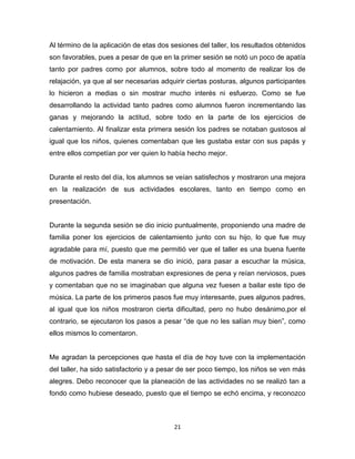 21
Al término de la aplicación de etas dos sesiones del taller, los resultados obtenidos
son favorables, pues a pesar de que en la primer sesión se notó un poco de apatía
tanto por padres como por alumnos, sobre todo al momento de realizar los de
relajación, ya que al ser necesarias adquirir ciertas posturas, algunos participantes
lo hicieron a medias o sin mostrar mucho interés ni esfuerzo. Como se fue
desarrollando la actividad tanto padres como alumnos fueron incrementando las
ganas y mejorando la actitud, sobre todo en la parte de los ejercicios de
calentamiento. Al finalizar esta primera sesión los padres se notaban gustosos al
igual que los niños, quienes comentaban que les gustaba estar con sus papás y
entre ellos competían por ver quien lo había hecho mejor.
Durante el resto del día, los alumnos se veían satisfechos y mostraron una mejora
en la realización de sus actividades escolares, tanto en tiempo como en
presentación.
Durante la segunda sesión se dio inicio puntualmente, proponiendo una madre de
familia poner los ejercicios de calentamiento junto con su hijo, lo que fue muy
agradable para mí, puesto que me permitió ver que el taller es una buena fuente
de motivación. De esta manera se dio inició, para pasar a escuchar la música,
algunos padres de familia mostraban expresiones de pena y reían nerviosos, pues
y comentaban que no se imaginaban que alguna vez fuesen a bailar este tipo de
música. La parte de los primeros pasos fue muy interesante, pues algunos padres,
al igual que los niños mostraron cierta dificultad, pero no hubo desánimo,por el
contrario, se ejecutaron los pasos a pesar “de que no les salían muy bien”, como
ellos mismos lo comentaron.
Me agradan la percepciones que hasta el día de hoy tuve con la implementación
del taller, ha sido satisfactorio y a pesar de ser poco tiempo, los niños se ven más
alegres. Debo reconocer que la planeación de las actividades no se realizó tan a
fondo como hubiese deseado, puesto que el tiempo se echó encima, y reconozco
 