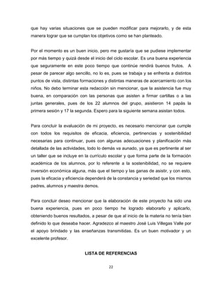 22
que hay varias situaciones que se pueden modificar para mejorarlo, y de esta
manera lograr que se cumplan los objetivos como se han planteado.
Por el momento es un buen inicio, pero me gustaría que se pudiese implementar
por más tiempo y quizá desde el inicio del ciclo escolar. Es una buena experiencia
que seguramente en este poco tiempo que continúe rendirá buenos frutos. A
pesar de parecer algo sencillo, no lo es, pues se trabaja y se enfrenta a distintos
puntos de vista, distintas formaciones y distintas maneras de acercamiento con los
niños. No debo terminar esta redacción sin mencionar, que la asistencia fue muy
buena, en comparación con las personas que asisten a firmar cartillas o a las
juntas generales, pues de los 22 alumnos del grupo, asistieron 14 papás la
primera sesión y 17 la segunda. Espero para la siguiente semana asistan todos.
Para concluir la evaluación de mi proyecto, es necesario mencionar que cumple
con todos los requisitos de eficacia, eficiencia, pertinencias y sostenibilidad
necesarias para continuar, pues con algunas adecuaciones y planificación más
detallada de las actividades, todo lo demás va aunado, ya que es pertinente al ser
un taller que se incluye en la currículo escolar y que forma parte de la formación
académica de los alumnos, por lo referente a la sostenibilidad, no se requiere
inversión económica alguna, más que el tiempo y las ganas de asistir, y con esto,
pues la eficacia y eficiencia dependerá de la constancia y seriedad que los mismos
padres, alumnos y maestra demos.
Para concluir deseo mencionar que la elaboración de este proyecto ha sido una
buena experiencia, pues en poco tiempo he logrado elaborarlo y aplicarlo,
obteniendo buenos resultados, a pesar de que al inicio de la materia no tenía bien
definido lo que deseaba hacer. Agradezco al maestro José Luis Villegas Valle por
el apoyo brindado y las enseñanzas transmitidas. Es un buen motivador y un
excelente profesor.
LISTA DE REFERENCIAS
 