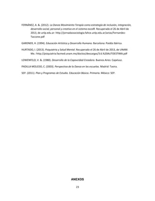 23
FERNÁNEZ, A. &. (2012). La Danza Movimiento Terapía como estrategía de inclusión, integración,
desarrollo social, personal y creativo en el sistema escolR. Recuperado el 26 de Abril de
2013, de unlp.edu.ar: http://jornadassociologia.fahce.unlp.edu.ar/actas/Fernandez-
Taccone.pdf
GARDNER, H. (1994). Educación Artística y Desarrollo Humano. Barcelona: Paidós Ibérica.
HURTADO, I. (2013). Psiquiatria y Salud Mental. Recuperado el 26 de Abril de 2013, de UNAM.
Mx.: http://psiquiatria.facmed.unam.mx/doctos/descargas/3.6.%20AUTOESTIMA.pdf
LOWENFELD, V. &. (1980). Desarrollo de la Capavcidad Creadora. Buenos Aires: Capelusz.
PADILLA MOLEDO, C. (2003). Perspectiva de la Danza en las escuelas. Madrid: Tavira.
SEP. (2011). Plan y Programas de Estudio. Educación Básica. Primaria. México: SEP.
ANEXOS
 