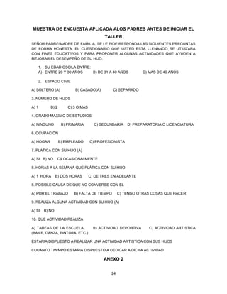 24
MUESTRA DE ENCUESTA APLICADA ALOS PADRES ANTES DE INICIAR EL
TALLER
SEÑOR PADRE/MADRE DE FAMILIA, SE LE PIDE RESPONDA LAS SIGUIENTES PREGUNTAS
DE FORMA HONESTA. EL CUESTIONARIO QUE USTED ESTA LLENANDO SE UTILIZARÁ
CON FINES EDUCATIVOS Y PARA PROPONER ALGUNAS ACTIVIDADES QUE AYUDEN A
MEJORAR EL DESEMPEÑO DE SU HIJO.
1. SU EDAD OSCILA ENTRE:
A) ENTRE 20 Y 30 AÑOS B) DE 31 A 40 AÑOS C) MAS DE 40 AÑOS
2. ESTADO CIVIL
A) SOLTERO (A) B) CASADO(A) C) SEPARADO
3. NÚMERO DE HIJOS
A) 1 B) 2 C) 3 O MÁS
4. GRADO MÁXIMO DE ESTUDIOS
A) NINGUNO B) PRIMARIA C) SECUNDARIA D) PREPARATORIA O LICENCIATURA
6. OCUPACIÓN
A) HOGAR B) EMPLEADO C) PROFESIONISTA
7. PLATICA CON SU HIJO (A)
A) SI B) NO C9 OCASIONALMENTE
8. HORAS A LA SEMANA QUE PLÁTICA CON SU HIJO
A) 1 HORA B) DOS HORAS C) DE TRES EN ADELANTE
8. POSIBLE CAUSA DE QUE NO CONVERSE CON ÉL
A) POR EL TRABAJO B) FALTA DE TIEMPO C) TENGO OTRAS COSAS QUE HACER
9. REALIZA ALGUNA ACTIVIDAD CON SU HIJO (A)
A) SI B) NO
10. QUE ACTIVIDAD REALIZA
A) TAREAS DE LA ESCUELA B) ACTIVIDAD DEPORTIVA C) ACTIVIDAD ARTISTICA
(BAILE, DANZA, PINTURA, ETC.)
ESTARIA DISPUESTO A REALIZAR UNA ACTIVIDAD ARTISTICA CON SUS HIJOS
CUUANTO TIWMPO ESTARIA DISPUESTO A DEDICAR A DICHA ACTIVIDAD
ANEXO 2
 