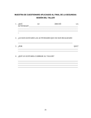 25
MUESTRA DE CUESTIONARO APLICAADO AL FINAL DE LA SEGUNDAA
SESIÓN DEL TALLER
1. ¿QUÉ LE ÁRECIÓ LA
ACTIVIDAD?_______________________________________________________
___________________________________________________________________
___________________________________________________________________
_
2. ¿LE HAN GUSTADO LAS ACTIVIDADES QUE SE HAN REALIZADO
_____________________________________________________________
3. ¿POR QUE?
___________________________________________________________________
___________________________________________________________________
4. ¿QUÉ LE GUSTARIA CAMBIAR AL TALLER?
___________________________________________________________________
___________________________________________________________________
___________________________________________________________________
___________________________________________________________________
 