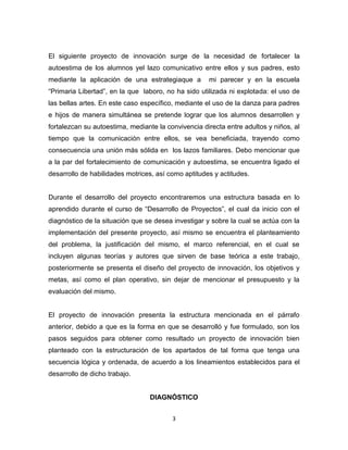 3
El siguiente proyecto de innovación surge de la necesidad de fortalecer la
autoestima de los alumnos yel lazo comunicativo entre ellos y sus padres, esto
mediante la aplicación de una estrategiaque a mi parecer y en la escuela
“Primaria Libertad”, en la que laboro, no ha sido utilizada ni explotada: el uso de
las bellas artes. En este caso específico, mediante el uso de la danza para padres
e hijos de manera simultánea se pretende lograr que los alumnos desarrollen y
fortalezcan su autoestima, mediante la convivencia directa entre adultos y niños, al
tiempo que la comunicación entre ellos, se vea beneficiada, trayendo como
consecuencia una unión más sólida en los lazos familiares. Debo mencionar que
a la par del fortalecimiento de comunicación y autoestima, se encuentra ligado el
desarrollo de habilidades motrices, así como aptitudes y actitudes.
Durante el desarrollo del proyecto encontraremos una estructura basada en lo
aprendido durante el curso de “Desarrollo de Proyectos”, el cual da inicio con el
diagnóstico de la situación que se desea investigar y sobre la cual se actúa con la
implementación del presente proyecto, así mismo se encuentra el planteamiento
del problema, la justificación del mismo, el marco referencial, en el cual se
incluyen algunas teorías y autores que sirven de base teórica a este trabajo,
posteriormente se presenta el diseño del proyecto de innovación, los objetivos y
metas, así como el plan operativo, sin dejar de mencionar el presupuesto y la
evaluación del mismo.
El proyecto de innovación presenta la estructura mencionada en el párrafo
anterior, debido a que es la forma en que se desarrolló y fue formulado, son los
pasos seguidos para obtener como resultado un proyecto de innovación bien
planteado con la estructuración de los apartados de tal forma que tenga una
secuencia lógica y ordenada, de acuerdo a los lineamientos establecidos para el
desarrollo de dicho trabajo.
DIAGNÓSTICO
 