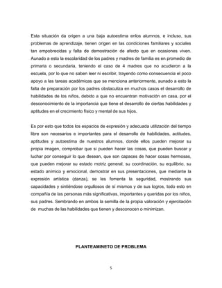 5
Esta situación da origen a una baja autoestima enlos alumnos, e incluso, sus
problemas de aprendizaje, tienen origen en las condiciones familiares y sociales
tan empobrecidas y falta de demostración de afecto que en ocasiones viven.
Aunado a esto la escolaridad de los padres y madres de familia es en promedio de
primaria o secundaria, teniendo el caso de 4 madres que no acudieron a la
escuela, por lo que no saben leer ni escribir, trayendo como consecuencia el poco
apoyo a las tareas académicas que se menciona anteriormente, aunado a esto la
falta de preparación por los padres obstaculiza en muchos casos el desarrollo de
habilidades de los niños, debido a que no encuentran motivación en casa, por el
desconocimiento de la importancia que tiene el desarrollo de ciertas habilidades y
aptitudes en el crecimiento físico y mental de sus hijos.
Es por esto que todos los espacios de expresión y adecuada utilización del tiempo
libre son necesarios e importantes para el desarrollo de habilidades, actitudes,
aptitudes y autoestima de nuestros alumnos, donde ellos pueden mejorar su
propia imagen, comprobar que si pueden hacer las cosas, que pueden buscar y
luchar por conseguir lo que desean, que son capaces de hacer cosas hermosas,
que pueden mejorar su estado motriz general, su coordinación, su equilibrio, su
estado anímico y emocional, demostrar en sus presentaciones, que mediante la
expresión artística (danza), se les fomenta la seguridad, mostrando sus
capacidades y sintiéndose orgullosos de sí mismos y de sus logros, todo esto en
compañía de las personas más significativas, importantes y queridas por los niños,
sus padres. Sembrando en ambos la semilla de la propia valoración y ejercitación
de muchas de las habilidades que tienen y desconocen o minimizan.
PLANTEAMINETO DE PROBLEMA
 