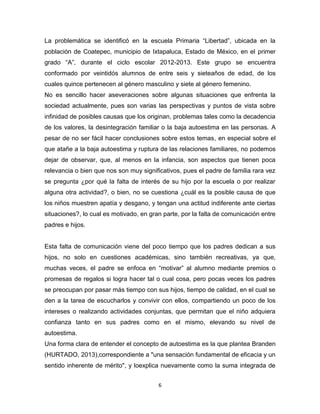 6
La problemática se identificó en la escuela Primaria “Libertad”, ubicada en la
población de Coatepec, municipio de Ixtapaluca, Estado de México, en el primer
grado “A”, durante el ciclo escolar 2012-2013. Este grupo se encuentra
conformado por veintidós alumnos de entre seis y sieteaños de edad, de los
cuales quince pertenecen al género masculino y siete al género femenino.
No es sencillo hacer aseveraciones sobre algunas situaciones que enfrenta la
sociedad actualmente, pues son varias las perspectivas y puntos de vista sobre
infinidad de posibles causas que los originan, problemas tales como la decadencia
de los valores, la desintegración familiar o la baja autoestima en las personas. A
pesar de no ser fácil hacer conclusiones sobre estos temas, en especial sobre el
que atañe a la baja autoestima y ruptura de las relaciones familiares, no podemos
dejar de observar, que, al menos en la infancia, son aspectos que tienen poca
relevancia o bien que nos son muy significativos, pues el padre de familia rara vez
se pregunta ¿por qué la falta de interés de su hijo por la escuela o por realizar
alguna otra actividad?, o bien, no se cuestiona ¿cuál es la posible causa de que
los niños muestren apatía y desgano, y tengan una actitud indiferente ante ciertas
situaciones?, lo cual es motivado, en gran parte, por la falta de comunicación entre
padres e hijos.
Esta falta de comunicación viene del poco tiempo que los padres dedican a sus
hijos, no solo en cuestiones académicas, sino también recreativas, ya que,
muchas veces, el padre se enfoca en “motivar” al alumno mediante premios o
promesas de regalos si logra hacer tal o cual cosa, pero pocas veces los padres
se preocupan por pasar más tiempo con sus hijos, tiempo de calidad, en el cual se
den a la tarea de escucharlos y convivir con ellos, compartiendo un poco de los
intereses o realizando actividades conjuntas, que permitan que el niño adquiera
confianza tanto en sus padres como en el mismo, elevando su nivel de
autoestima.
Una forma clara de entender el concepto de autoestima es la que plantea Branden
(HURTADO, 2013),correspondiente a "una sensación fundamental de eficacia y un
sentido inherente de mérito", y loexplica nuevamente como la suma integrada de
 