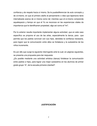 7
confianza y de respeto hacia sí mismo. Se le puedediferenciar de auto concepto y
de sí-mismo, en que el primero atañe al pensamiento o idea que lapersona tiene
internalizada acerca de sí misma como tal; mientras que el sí-mismo comprende
aquelespacio y tiempo en que el Yo se reconoce en las experiencias vitales de
importancia que le identificanen propiedad, algo así como el "mi".
Por lo anterior resulta importante implementar alguna actividad, que en este caso
específico se propone el uso de las artes, especialmente la danza, para que
permita que los padres convivan con sus hijos, dándoles la confianza necesaria,
para lograr que la comunicación entre ellos se fortalezca y la autoestima de los
niños incremente.
Es por ello que surge la siguiente interrogante ante la cual, en páginas siguientes,
se presenta una propuesta para dar respuesta:
¿Es posible mediante una actividad artística (danza) fortalecer la comunicación
entre padres e hijos, para lograr una mejor autoestima en los alumnos de primer
grado grupo “A”, de la escuela primaria Libertad?
JUSTIFICACIÓN
 