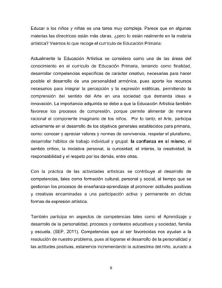 8
Educar a los niños y niñas es una tarea muy compleja. Parece que en algunas
materias las directrices están más claras, ¿pero lo están realmente en la materia
artística? Veamos lo que recoge el currículo de Educación Primaria:
Actualmente la Educación Artística se considera como una de las áreas del
conocimiento en el currículo de Educación Primaria, teniendo como finalidad,
desarrollar competencias específicas de carácter creativo, necesarias para hacer
posible el desarrollo de una personalidad armónica, pues aporta los recursos
necesarios para integrar la percepción y la expresión estéticas, permitiendo la
comprensión del sentido del Arte en una sociedad que demanda ideas e
innovación. La importancia adquirida se debe a que la Educación Artística también
favorece los procesos de compresión, porque permite alimentar de manera
racional el componente imaginario de los niños. Por lo tanto, el Arte, participa
activamente en el desarrollo de los objetivos generales establecidos para primaria,
como: conocer y apreciar valores y normas de convivencia, respetar el pluralismo,
desarrollar hábitos de trabajo individual y grupal, la confianza en sí mismo, el
sentido crítico, la iniciativa personal, la curiosidad, el interés, la creatividad, la
responsabilidad y el respeto por los demás, entre otras.
Con la práctica de las actividades artísticas se contribuye al desarrollo de
competencias, tales como formación cultural, personal y social, al tiempo que se
gestionan los procesos de enseñanza-aprendizaje al promover actitudes positivas
y creativas encaminadas a una participación activa y permanente en dichas
formas de expresión artística.
También participa en aspectos de competencias tales como el Aprendizaje y
desarrollo de la personalidad, procesos y contextos educativos y sociedad, familia
y escuela. (SEP, 2011). Competencias que al ser favorecidas nos ayudan a la
resolución de nuestro problema, pues al lograrse el desarrollo de la personalidad y
las actitudes positivas, estaremos incrementando la autoestima del niño, aunado a
 