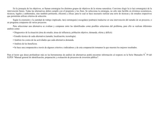 En la jerarquía de los objetivos, se llaman estrategias los distintos grupos de objetivos de la misma naturaleza. Conviene elegir la (o las) estrategia(s) de la
intervención futura. Todas las alternativas deben cumplir con el propósito y los fines. Se selecciona la estrategia, no sólo más factible en términos económicos,
técnicos, legales y ambientales, sino también pertinente, eficiente y eficaz; para lo cual se hace necesario realizar una serie de técnicas y de estudios respectivos
que permitirán utilizar criterios de selección.
      Según la extensión y la cantidad de trabajo implicado, la(s) estrategia(s) escogida(s) podría(n) traducirse en una intervención del tamaño de un proyecto, o
un programa compuesto de varios proyectos.
       Para seleccionar una alternativa se evalúan y comparan entre las identificadas como posibles soluciones del problema, para ello se realizan diferentes
análisis como:
      • Diagnostico de la situación (área de estudio, áreas de influencia, población objetivo, demanda, oferta y déficit).
      • Estudio técnico de cada alternativa (tamaño, localización, tecnología).
      • Análisis los costos de las actividades que cada alternativa demanda.
      • Análisis de los beneficios.
      • Se hace una comparación a través de algunos criterios e indicadores y de esta comparación tomamos la que muestra los mejores resultados.

                                                                                                                                                               o
Para el lector que desee profundizar más en las herramientas de análisis de alternativas podrá encontrar información al respecto en la Serie Manuales N 39 del
ILPES “Manual general de identificación, preparación y evaluación de proyectos de inversión pública”.
 