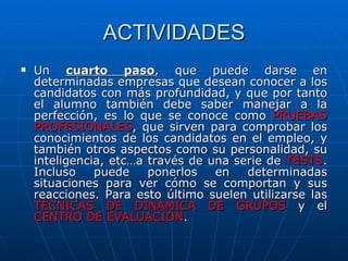 ACTIVIDADES Un  cuarto paso , que puede darse en determinadas empresas que desean conocer a los candidatos con más profundidad, y que por tanto el alumno también debe saber manejar a la perfección, es lo que se conoce como  PRUEBAS PROFESIONALES , que sirven para comprobar los conocimientos de los candidatos en el empleo, y también otros aspectos como su personalidad, su inteligencia, etc…a través de una serie de  TESTS . Incluso puede ponerlos en determinadas situaciones para ver cómo se comportan y sus reacciones. Para esto último suelen utilizarse las  TÉCNICAS DE DINAMICA DE GRUPOS  y el  CENTRO DE EVALUACIÓN . 