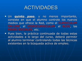 ACTIVIDADES Un  quinto paso , y no menos importante, consiste en que el alumno controle los nuevos medios que ofrece la Red, como el  CURRICULUM ON-LINE , el  VIDEOCURRICULUM , el  BLOG , las  REDES SOCIALES , etc. Pues bien, la práctica continuada de todas estas actividades a lo largo del curso, deberá permitir al alumno terminar controlando todas las técnicas existentes en la búsqueda activa de empleo. 