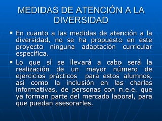 MEDIDAS DE ATENCIÓN A LA DIVERSIDAD En cuanto a las medidas de atención a la diversidad, no se ha propuesto en este proyecto ninguna adaptación curricular específica. Lo que sí se llevará a cabo será la realización de un mayor número de ejercicios prácticos  para estos alumnos, así como la inclusión en las charlas informativas, de personas con n.e.e. que ya forman parte del mercado laboral, para que puedan asesorarles. 