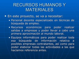 RECURSOS HUMANOS Y MATERIALES En este proyecto, se va a necesitar: Personal docente especializado en técnicas de búsqueda de empleo. Recursos económicos para poder realizar salidas a empresas y poder llevar a cabo una primera aproximación al mundo laboral. Equipos informáticos para poder realizar toda esa búsqueda de información relativa a posibles empresas contratantes, así como para poder elaborar todas las actividades a las que hacíamos referencia antes. 
