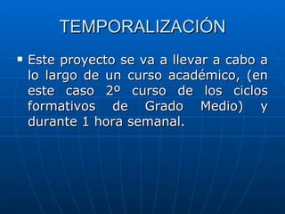 TEMPORALIZACIÓN Este proyecto se va a llevar a cabo a lo largo de un curso académico, (en este caso 2º curso de los ciclos formativos de Grado Medio) y durante 1 hora semanal. 