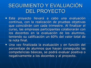 SEGUIMIENTO Y EVALUACIÓN DEL PROYECTO Este proyecto llevará a cabo una evaluación contínua, con la realización de pruebas objetivas que coincidirán con cada trimestre. Al finalizar el curso, las empresas participantes colaborarán con los docentes en la evaluación de los alumnos, teniendo su calificación un 60% del valor total de la nota final. Una vez finalizada la evaluación y en función del porcentaje de alumnos que hayan conseguido las competencias básicas, se podrá evaluar positiva o negativamente a los docentes y al proyecto. 