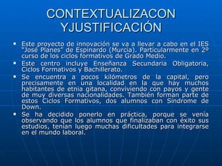 CONTEXTUALIZACON YJUSTIFICACIÓN Este proyecto de innovación se va a llevar a cabo en el IES “José Planes” de Espinardo (Murcia). Particularmente en 2º curso de los ciclos formativos de Grado Medio. Este centro incluye Enseñanza Secundaria Obligatoria, Ciclos Formativos y Bachillerato. Se encuentra a pocos kilómetros de la capital, pero precisamente en una localidad en la que hay muchos habitantes de etnia gitana, conviviendo con payos y gente de muy diversas nacionalidades. También forman parte de estos Ciclos Formativos, dos alumnos con Sindrome de Down. Se ha decidido ponerlo en práctica, porque se venía observando que los alumnos que finalizaban con éxito sus estudios, tenían luego muchas dificultades para integrarse en el mundo laboral. 
