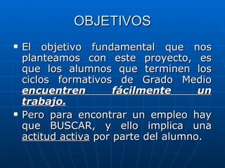 OBJETIVOS El objetivo fundamental que nos planteamos con este proyecto, es que los alumnos que terminen los ciclos formativos de Grado Medio  encuentren fácilmente un trabajo. Pero para encontrar un empleo hay que BUSCAR, y ello implica una  actitud activa  por parte del alumno. 