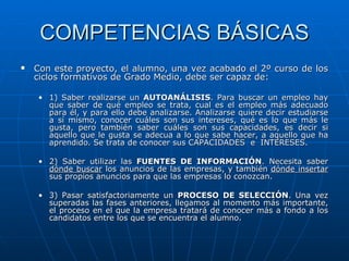 COMPETENCIAS BÁSICAS Con este proyecto, el alumno, una vez acabado el 2º curso de los ciclos formativos de Grado Medio, debe ser capaz de: 1) Saber realizarse un  AUTOANÁLISIS . Para buscar un empleo hay que saber de qué empleo se trata, cual es el empleo más adecuado para él, y para ello debe analizarse. Analizarse quiere decir estudiarse a sí mismo, conocer cuáles son sus intereses, qué es lo que más le gusta, pero también saber cuáles son sus capacidades, es decir si aquello que le gusta se adecua a lo que sabe hacer, a aquello que ha aprendido. Se trata de conocer sus CAPACIDADES  e  INTERESES. 2) Saber utilizar las  FUENTES DE INFORMACIÓN . Necesita saber  dónde buscar  los anuncios de las empresas, y también  dónde insertar  sus propios anuncios para que las empresas lo conozcan.  3) Pasar satisfactoriamente un  PROCESO DE SELECCIÓN . Una vez superadas las fases anteriores, llegamos al momento más importante, el proceso en el que la empresa tratará de conocer más a fondo a los candidatos entre los que se encuentra el alumno. 