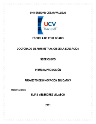 UNIVERSIDAD CESAR VALLEJO<br />ESCUELA DE POST GRADO<br />DOCTORADO EN ADMINISTRACION DE LA EDUCACION<br />SEDE CUSCO<br />PRIMERA PROMOCIÓN<br />PROYECTO DE INNOVACIÓN EDUCATIVA<br />PRESENTADO POR:<br />ELIAS MELENDREZ VELASCO<br />2011<br />PROYECTO DE INNOVACIÓN EDUCATIVA<br />I.- DATOS INFORMATIVOS<br />1.1.- NOMBRE DEL PROYECTO: “MEJORANDO LA CAPACIDAD DEL RAZONAMIENTO LÓGICO MATEMÁTICO Y EL RAZONAMIENTO VERBAL  EN LOS ESTUDIANTES DE LA IE “URIEL GARCIA”.<br />1.2.- LUGAR: CUSCO<br />1.3.- I.E: “URIEL GARCIA”<br />1.4.- DIRECTOR: Prof. Pedro Ayllone Cespedes.<br />1.5.- DOCENTES RESPONSABLES: Docentes del Área de Matemática .<br />  Docentes del Área de Comunicación.<br />  Círculo de estudios “Calidad UG”<br />II- ANÁLISIS DE NECESIDADES<br />PROBLEMACAUSASALTERNATIVAS DE SOLUCIÓN1.-La mayoría de los estudiantes tiene un bajo nivel del razonamiento lógico.2.-Un gran porcentaje de estudiantes de la institución Educativa tiene dificultades para el razonamiento verbal.Deficiente preparación en el área de lógico matemática desde los primeros grados.Falta de más horas que refuercen el trabajo en el área de matemáticaAplicación ineficiente de estrategias que mejoren el nivel actual del razonamiento lógico matemático. Aplicación ineficiente de estrategias para mejorar el razonamiento verbal.Inadecuada preparación en el área de comunicación en los primeros años de estudio.Realizar clases de reforzamiento extracurriculares a través de círculos de estudio de razonamiento lógico y de razonamiento verbal.<br />III.- BREVE ALCANCE TEÓRICO SOBRE LOS PROBLEMAS<br />PROBLEMA N°01<br />El bajo nivel académico en el razonamiento lógico matemático y en el razonamiento verbal es un problema que viene afectando a todas las Instituciones Educativas(IIEE) de nuestro país, no es novedad que ese problema también esté afectando a nuestra I.E “Uriel García”, intentar resolver este problema tiene que pasar por aumentar las horas de trabajo efectivo, pero esto no puede ser considerado en las programaciones curriculares, razón por la cual se debe de trabajar extracurricularmente el reforzamiento de estas áreas. Los círculos de estudio de matemática tienen la intención de mejorar el desarrollo del pensamiento lógico matemático y el razonamiento verbal del estudiante, para lo cual es necesario tener un plan de trabajo previo, que considere lo necesario para mejorar la problemática.<br />PROBLEMA N°02<br />El problema del bajo rendimiento académico en general en el área de Comunicación y específicamente en el razonamiento verbal y de comprensión lectora es de carácter nacional en la mayoría de Instituciones Educativas, y en nuestra I.E “Uriel García” el problema está latente.<br />La intención de resolver éste dificultad tiene que ver básicamente con el desarrollo de más trabajo (Horas de clase) donde se puedan reforzar lo ya trabajado en las habituales horas a la semana. Los Círculos de Estudio extracurriculares son una buena alternativa para atenuar este problema que nos aqueja.<br />IV.- OBJETIVOS DEL PROYECTO<br />OBJETIVO GENERAL<br />Mejorar el razonamiento lógico y razonamiento verbal de los estudiantes de la I.E “Uriel García”<br />OBJETIVOS ESPECÍFICOS: ÁREA DE RAZONAMIENTO LÓGICO<br />Promover el gusto por el estudio de las matemáticas entre los estudiantes de la IE.<br />Reforzar los aprendizajes de los estudiantes en la Resolución de Problemas.<br />Mejorar el rendimiento académico de los estudiantes en el área de matemática.<br />Mejorar el desarrollo del pensamiento lógico matemático del estudiante.<br />OBJETIVOS ESPECÍFICOS: ÁREA DE RAZONAMIENTO VERBAL<br />Mejorar el rendimiento académico de los estudiantes en el Área de  Comunicación.<br />Desarrollar la capacidad comunicativa de los estudiantes incrementando su vocabulario. <br />Mejorar el desarrollo del razonamiento verbal de los estudiantes.<br />V.- JUSTIFICACIÓN DEL PROYECTO<br />Frente a las diversas evaluaciones realizadas a los estudiantes de la I.E “Uriel García” en el área de Matemática y Comunicación (Concursos, evaluaciones trimestrales, etc) se ha observado que los resultados no son satisfactorios, obteniéndose en la mayoría de las veces calificaciones con menos del promedio. Por esta razón y en vista que no se mejorará si no se le da mas tiempo a estas áreas, los docentes de las áreas de matemática y comunicación presentan el proyecto titulado: “MEJORANDO LA CAPACIDAD DEL RAZONAMIENTO LÓGICO  MATEMÁTICO Y EL RAZONAMIENTO VERBAL  EN LOS ESTUDIANTES DE LA IE “URIEL GARCÍA  CON EL CÍRCULO DE ESTUDIOS”, con la intención de mejorar el rendimiento escolar en estas áreas.<br />VI.- BREVE DESCRIPCIÓN DE LA INNOVACIÓN<br />En el ámbito de funcionamiento de la I.E, que está ubicada en la Urbanización de Ttio, del distrito de Wanchaq de la provincia del Cusco, no ha existido algún proyecto que se haya aplicado con las características descritas. El circulo de estudios se realizara por las tardes y los días sabados, fuera de las horas de clase, esto automáticamente mejora los conocimientos que se imparten en el área de matemática por que reforzará dicho trabajo.<br />Este proyecto es autofinanciado, razón por la cual no afecta a la I.E “Uriel García”, con ningún costo. Los docentes del área trabajaran gratuitamente (ad honorem)  se hará uso de las instalaciones (aulas) de la I.E.<br />VII.- BENEFICIARIOS<br />Los beneficiarios del proyecto se distribuyen de la siguiente manera:<br />VER EL CUADRO:<br />GRADONIVELCANTIDAD DE PARTICIPANTES1ºSECUNDARIA302ºSECUNDARIA303ºSECUNDARIA304ºSECUNDARIA305ºSECUNDARIA30TOTAL150<br />VIII.- MECANISMOS DE PARTICIPACIÓN DE LA COMUNIDAD EDUCATIVA<br />ACCIONES/FUNCIONESRESPONSABLESElaboración del proyectoDocentes del área de matemática y Comunicación.Presentación del proyectoDocentes del área de matemática y Comunicación.Ejecución delProyectoComo DirectorDirectorComo DocentesDocentes del área de matemática y Comunicación.Como participantes30 estudiantes voluntarios de cada uno de los grados de  1º,2º,3º,4º y 5º SecundariaMonitoreo del proyectoDirectorEvaluación del proyectoDocentes del área de Matemática y Comunicación.<br />IX.- SOSTENIBILIDAD DEL PROYECTO<br />El financiamiento del proyecto es mínimo, solamente se requiere que los estudiantes se inscriban con s/. 10,00 por mes para los materiales (fotocopias) que se utilizarán diariamente. Por lo tanto este proyecto puede ser aplicado cada año sin dificultad de afectar el presupuesto de la I.E.<br />La importancia que tiene este proyecto radica en que mejora el rendimiento escolar en las áreas de matemática y comunicación, por lo tanto es necesario que este proyecto se institucionalice por ser aplicable y por resolver una problemática que afecta a nuestra educación.<br />X.- MATRIZ DEL MARCO LÓGICO<br />RAZONAMIENTO LÓGICO<br />OBJETIVOSINDICADORES OBJETIVAMENTEVERIFICABLESMEDIO DE VERIFICACÓNRIESGOS/SUPUESTOSACTIVIDADESPROPOSITOSPRODUCTOSFIN/META1.- Promover el gusto por el estudio de las matemáticas entre los estudiantes de la I.E.Mejora en las evaluaciones.Mejora en las calificaciones trimestrales.Pruebas objetivas.Registros auxiliares.Inasistencia de estudiantes.Sobrecarga de tareas escolares.Desarrollo de 5 temas de razonamiento matemático, mediante la dinámica de grupos cooperativos.Dominio de los conocimientos básicos de los temas propuestos.Pruebas objetivas.Resolución de 24 problemas por sesión, 72 por tema, en total 360 problemas.FIN: MEJORAR LA CAPACIDAD DEL RAZONAMIENTO LÓGICO DE LOS ESTUDIANTES.Meta1:95% de estudiantes asisten puntualmente alas sesiones de aprendizaje de matemática.2.-Reforzar los aprendizajes de los estudiantes en la Resolución de Problemas.Mejora los resultados en la Resolución de Problemas (RP).Aplica estrategias de RP. Estrategias de George Polya y otras estrategias.Pruebas objetivas de RP. (Proceso de resolución).Resolución de problemas sobre 5 temas de razonamiento matemático, mediante prácticas dirigidas, y dinámicas de grupos cooperativos.Dominio de estrategias para la resolución de problemas.Pruebas objetivas.Descripción pasó a paso de las estrategias propuestas para la resolución de problemas.Meta 2: 90% de los estudiantes resuelve adecuadamente problemas realistas propuestos.3.-Mejorar el rendimiento académico de los estudiantes en el área de matemática.Disposición positiva para aprender.Asistencia puntual a las sesiones de aprendizaje.Cumplimiento de los trabajos propuestos.Registros auxiliares.Registro de asistencia.Realizar actividades participativas que busquen el desarrollo del pensamiento lógico matemático, indicándoles estrategias de resolución de problemas: Polya, De Guzman, etcDisposición para aprender las matemáticas.Registro y anotaciones en forma ordenada de los problemas resueltos.Meta 3: 80% de los estudiantes demuestra un buen razonamiento lógico matemático.4.-Mejorar el desarrollo del pensamiento lógico matemático del estudiante.Mejora en las evaluaciones.Mejora en las calificaciones trimestrales.Pruebas objetivas.Registros auxiliares.Aplicación en cada sesión de aprendizaje de problematizaciones que sean de interés al estudiante y que logren el desarrollo del pensamiento lógico matemático.Dominio de estrategias metacognitivas para la resolución de problemas.Pruebas objetivas.Fichas metacognitivas.Meta 4:80% de los estudiantes muestran un mejoramiento del razonamiento lógico matemático<br />X.- MATRIZ DEL MARCO LÓGICO<br />ÁREA DE RAZONAMIENTO VERBAL<br />OBJETIVOSINDICADORES OBJETIVAMENTE OBSERVABLESMEDIO DE VERIFICACIÓNRIESGOS / SUPUESTOSACTIVIDADESPROPÓSITOSPRODUCTOSFIN / META01Cumplimiento de las tareas encomendadas.Predisposición para el trabajo.Puntualidad en las asistencias.Registro de asistencia.Inasistencias injustificadas.Saturación en las labores escolares.Desarrollar actividades participativas que mejoren su RV y comprensión lectora.Predisposición para mejorar en comunicación.Archivo y aclaraciones anotadas de las prácticas desarrolladas.Cumplimiento de los objetivos02Mejora en sus capacidades comunicativas.Aplica estrategias de RVPruebas objetivas de Razonamiento verbalDesarrollo de ejercicios de RV, a través de prácticas dirigidas.Disposición para mejorar en el área de comunicación.Pruebas objetivas.03Mejora en los exámenes planteados.Mejora en sus calificaciones.Registros auxiliaresResolución en cada sesión de ejercicios que sean de interés del estudianteManejo de estrategias para el desarrollo de RVPruebas objetivas.<br />XI.- PLAN DE EJECUCIÓN<br />RAZONAMIENTO LÓGICO<br />ACTIVIDADESTEMPORALIZACIONPrueba de entrada.Desarrollo del tema Nº 01 Conteo de figurasEvaluación del tema Nº 01.Desarrollo del tema Nº 02 Planteamiento de ecuaciones.Evaluación del tema Nº 02.Desarrollo del tema Nº 03 Operadores matemáticos.Evaluación del tema Nº 03.Desarrollo del tema Nº 04 Resolución de triángulosEvaluación del tema Nº 04.Desarrollo del tema Nº 05 Áreas sombreadasEvaluación del tema Nº 05.Evaluación de salida.Monitoreo y evaluación del proyecto.Informe evaluativo de los objetivos del proyecto.<br />RAZONAMIENTO VERBAL<br />ACTIVIDADESTEMPORALIZACIÓN11/ 0418/0419/0425/0426/0402/0503/0509/0510/0516/0517/0523/0524/0530/0531/0506/0607/0613/0614/0620/0621/0627/0628/06Prueba de entradaDesarrollo del tema Nº 01 La Polisemia.Evaluación del tema Nº 01Desarrollo del tema Nº 02 Precisión Lexical. Evaluación del tema Nº 02Desarrollo del tema Nº 03 Los Colectivos.Evaluación del tema Nº 03Desarrollo del tema Nº 04 Relación de Sinónimos y Antónimos.Evaluación del tema Nº 04Desarrollo del tema Nº 05 Construcción de Oraciones.Evaluación del tema Nº 05Desarrollo del tema Nº 06 Los GentiliciosEvaluación del tema Nº 06Evaluación de salida.Evaluación y monitoreo del proyectoInforme evaluativo de los objetivos del proyecto.<br />XII.- PRESUPUESTO<br />AUTOFINANCIAMIENTO EN EL ÁREA DE RAZONAMIENTO LÓGICO<br />NºACTIVIDADES/TAREASRECURSOS(Por estudiante)PREVISIÓN COSTO (s/.)(Por estudiante)FUENTE DEFINANCIAMIENTO01Plan de trabajo y elaboración de la prueba de entrada.02 hjs impresas.0,60Autofinanciamiento02Desarrollo y evaluación del tema Nº 01.06 hjs impresas.0,30Autofinanciamiento03Desarrollo y evaluación del tema Nº 02.09 hjs impresas.0,50Autofinanciamiento04Desarrollo y evaluación del tema Nº 03.09 hjs impresas.0,50Autofinanciamiento05Desarrollo y evaluación del tema Nº 04.06 hjs impresas.0,30Autofinanciamiento06Desarrollo y evaluación del tema Nº 05.09 hjs impresas.0,50Autofinanciamiento07Prueba de salida03 hjs impresas.0,10Autofinanciamiento08Impresiones y tipeo.Todo el trabajo.1,90Autofinanciamiento09Informe evaluativo de los objetivos.06 hjs impresas.0,30AutofinanciamientoTOTAL50 hjs impr.5,00Autofinanciamiento<br />AUTOFINANCIAMIENTO EN EL ÁREA DE RAZONAMIENTO VERBAL<br />NºACTIVIDADES/ TAREARECURSOSPOR ESTUDIANTEPREVISIÓN COSTO(S/.)POR ESTUDIANTEFUENTE DE FINANCIAMIENTO01Plan de trabajo y elaboración de la prueba de entrada02 Hjs. impresas0.60Autofinanciado02Desarrollo y evaluación del tema Nº 0106 Hjs. Impresas0.30Autofinanciado03Desarrollo y evaluación del tema Nº 0209 Hjs. Impresas0.50Autofinanciado04Desarrollo y evaluación del tema Nº 0309 Hjs. Impresas0.30Autofinanciado05Desarrollo y evaluación del tema Nº 0406 Hjs. Impresas0.50Autofinanciado06Desarrollo y evaluación del tema Nº 0509 Hjs. Impresas0.30Autofinanciado07Desarrollo y evaluación del tema Nº 0606 Hjs. Impresas0.50Autofinanciado08Prueba de salida03 Hjs impresas0.30Autofinanciado09Impresiones y tipeoTodo el trabajo2.00Autofinanciado10Informe05 Hjs impresas0.30AutofinanciadoTOTAL53 Hjs impresas5.60Autofinanciado<br />DONACIONES EN EL ÁREA DE RAZONAMIENTO LÓGICO<br />NºACTIVIDADES/TAREASRECURSOSPREVISIÓN COSTO (s/.)FUENTE DEFINANCIAMIENTO01Ejecución del proyecto60 Plumones.180,00Donación*02Ejecución de la labor docente04 docentes400 por docente.1 600,00Donación**TOTAL1 780,00Donación.<br />*   Donación de la I.E “Uriel García”.<br />** Donación de los docentes del área de matemática.<br />DONACIONES EN EL ÁREA DE RAZONAMIENTO VERBAL<br />NºACTIVIDADES/ TAREASRECURSOSPREVISIÓN COSTO (S/.)FUENTE DE FINANCIAMIENTO01Ejecución del proyecto60 Plumones.180.00Donación*02Ejecución de la labor docente04 docentes400.00 por Docente 1600.00Donación**TOTAL1 780,00Donación<br />*  Donación de la I.E “Uriel García”<br />** Donación de los docentes del Área de Comunicación.<br />HORARIO DE TRABAJO RAZONAMIENTO LÓGICO<br />HORAMARTESMIERCOLES2:00- 2:45INICIO.- Se le presenta al estudiante la explicación teórica y ejemplos sobre el tema.2:45-3.15PROCESO.- Se le propone al estudiante problemas que los pueda resolver grupalmente.3:15- 4:15SALIDA.- El docente resuelve los problemas propuestos.<br />Según la prueba de entrada se formarán dos grupos:<br />GRUPO AVANZADO (GA)<br />Máximo 30 estudiantes; de los grados 3º, 4º, 5º. <br />2) GRUPO BÁSICO (GB)<br />Máximo 30 estudiantes; de los grados: 1º y 2º. <br />HORARIO DE TRABAJO RAZONAMIENTO VERBAL<br />HORA    LUNES                     JUEVES4:00 - 4:45INICIO.- Se da a conocer al estudiante el aspecto teórico y los ejemplos del caso.4:45 – 5:15PROCESO.- Se le propone a los estudiantes ejercicios para que los resuelva.5:15 – 6:15SALIDA.- El docente resuelve los ejercicios propuestos.<br />Se formaran dos grupos de trabajo:<br />1.- GRUPO AVANZADO<br />Máximo 20 estudiantes, de los grados 3º, 4º, 5º.<br />2.- GRUPO BÁSICO<br />Máximo 30 estudiantes, de los grados: 1º, 2º.<br />XIII.- SISTEMA DE MONITOREO Y EVALUACIÓN<br />RAZONAMIENTO LÓGICO<br />0BJACTIVIDADESINDICADORES DE AVANCEMEDIOS DE VERIFICACIÓNRESP01Desarrollo de 5 temas de razonamiento matemático, mediante la dinámica de grupos cooperativos.Cumplimiento de cronogramas en el desarrollo de temas.Revisión del proyecto de innovación.Director02Resolución de problemas sobre 5 temas de razonamiento matemático, mediante prácticas dirigidas, y dinámicas de grupos cooperativos.Evidencias observables sobre el desarrollo de la resolución de problemas (materiales utilizados).Materiales impresos utilizados.Director03Realizar actividades participativas que busquen el desarrollo del pensamiento lógico indicándoles estrategias de resolución de problemas: Polya, De Guzman, etcPlanificación previa  de sesiones de aprendizaje considerando actividades participativas.Plan de sesión de aprendizaje.Director04Aplicación en cada sesión de aprendizaje de problematizaciones que sean de interés al estudiante y que logren el desarrollo del pensamiento lógico matemático.Planificación previa  de sesiones de aprendizaje considerando las problematizaciones en cada una de ellas.Plan de sesión de aprendizaje.Director<br />RAZONAMIENTO VERBAL<br />OBJETIVOSACTIVIDADESINDICADORES DE AVANCEMEDIOS DE VERIFICACIÓNRESPONSABLES01Desarrollo de 6 temas de razonamiento verbalCumplimiento del cronograma propuestoCotejo del proyecto de innovaciónDirector02Resolución de ejercicios sobre los 6 temas de razonamiento verbal.Evidencias de las prácticas desarrolladas (materiales)Materiales impresosDirector03Aplicación de estrategias que motiven su mejor razonamiento verbal.Planificación del trabajo a desarrollarSesiónDirector<br />Cusco, marzo del  2 010.<br />32004006794500-1143006794500<br />      PEDRO AYLLONE CESPEDES           ELIAS MELENDREZ VELASCO<br />              DIRECTOR                                                                 ÁREA DE RAZONAMIENTO LÓGICO MATEMÁTICO<br />-1143006794500<br />  RAMON CHINO UNDA                 <br />ÁREA DE RAZONAMIENTO VERBAL <br />