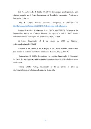 16
Pittí K., Curto M. B., & Rodilla, M. (2010). Experiencias construccionistas con
robótica educativa en el Centro Internacional de Tecnologías Avanzadas. Teoría de la
Educación, 11(1), 26.
Pitti, K. (2012). Robótica educativa. Recuperado el 24/04/2016 de
http://diarium.usal.es/kathia_pitti/2012/10/01/la-robotica-en-la-educacion/
Ramírez-Benavides, K., Guerrero, L. A., (2015). MODEBOTS: Environment for
Programming Robots for Children Between the Ages of 4 and 6. IEEE Revista
Iberoamericana de Tecnologias del Aprendizaje, 10(3),152-159.
Ro-botica. Recuperado el 2 de marzo de 2016 de http://ro-
botica.com/Producto/BEE-BOT/
Saavedra, S. M., Millán, S. Q., & Surjan, M. G. (2015). Robótica como recurso
para enseñar en contexto intercultural en infancia. Educere, 19(62), 185-192
Santabárbara, D. (2015). Aprendiendo con robótica. Recuperado el 2 de marzo
de 2016 de http://apprendiendoconrobotica.blogspot.com.es/2015/04/trabajamos-con-
bee-bot.html
Tiching (2015). Tiching. Recuperado el 22 de febrero de 2016 de
http://blog.tiching.com/robotica-aula-atrevete-descubrirla/
 