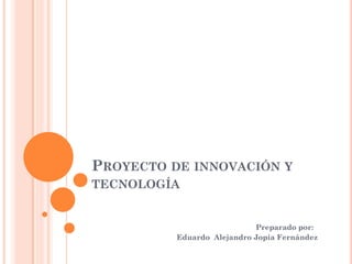 PROYECTO DE INNOVACIÓN Y
TECNOLOGÍA
Preparado por:
Eduardo Alejandro Jopia Fernández
 