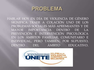 HABLAR HOY EN DÍA DE VIOLENCIA DE GÉNERO
  SIGNIFICA TRAER A COLACIÓN UNO DE LOS
  PROBLEMAS SOCIALES MÁS APREMIANTES Y DE
  MAYOR    IMPORTANCIA   DENTRO   DE   LA
  PREVENCIÓN E INTERVENCIÓN PSICOLÓGICA
  EN LOS ÁMBITOS FAMILIAR, COMUNITARIO E
  INDIVIDUAL, PERO TAMBIÉN, POR SUPUESTO,
  DENTRO      DEL   ÁMBITO     EDUCATIVO.
 
