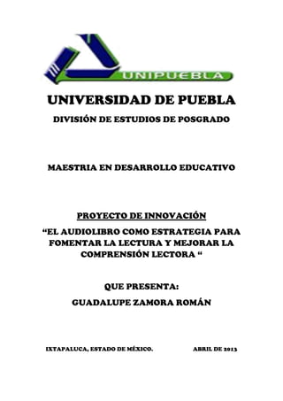 UNIVERSIDAD DE PUEBLA
DIVISIÓN DE ESTUDIOS DE POSGRADO
MAESTRIA EN DESARROLLO EDUCATIVO
PROYECTO DE INNOVACIÓN
“EL AUDIOLIBRO COMO ESTRATEGIA PARA
FOMENTAR LA LECTURA Y MEJORAR LA
COMPRENSIÓN LECTORA “
QUE PRESENTA:
GUADALUPE ZAMORA ROMÁN
IXTAPALUCA, ESTADO DE MÉXICO. ABRIL DE 2013
 