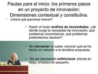 •

Pautas para el inicio: los primeros pasos
en un proyecto de innovación:
Dimensiones contextual y constitutiva.
¿Sobre qué queremos innovar?

• Hacer un buen análisis de necesidades: ¿de
dónde surge la necesidad de innovación, qué
problemas encontramos, qué problemas
pretendemos resolver?
• No reinventar la rueda: conocer qué se ha
hecho en relación a la temática propuesta.
•

No ser demasiado ambiciosos: piensa en
largo, empieza en pequeño.

 