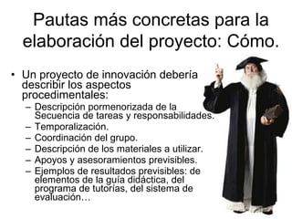 Pautas más concretas para la
elaboración del proyecto: Cómo.
• Un proyecto de innovación debería
describir los aspectos
procedimentales:
– Descripción pormenorizada de la
Secuencia de tareas y responsabilidades.
– Temporalización.
– Coordinación del grupo.
– Descripción de los materiales a utilizar.
– Apoyos y asesoramientos previsibles.
– Ejemplos de resultados previsibles: de
elementos de la guía didáctica, del
programa de tutorías, del sistema de
evaluación…

 