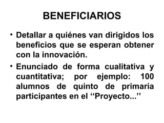 BENEFICIARIOS
• Detallar a quiénes van dirigidos los
beneficios que se esperan obtener
con la innovación.
• Enunciado de forma cualitativa y
cuantitativa; por ejemplo: 100
alumnos de quinto de primaria
participantes en el ‘‘Proyecto...’’

 