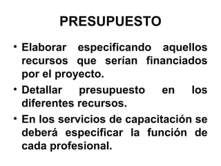PRESUPUESTO
• Elaborar especificando aquellos
recursos que serían financiados
por el proyecto.
• Detallar
presupuesto
en
los
diferentes recursos.
• En los servicios de capacitación se
deberá especificar la función de
cada profesional.

 