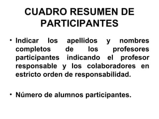 CUADRO RESUMEN DE
PARTICIPANTES
• Indicar los apellidos y nombres
completos
de
los
profesores
participantes indicando el profesor
responsable y los colaboradores en
estricto orden de responsabilidad.
• Número de alumnos participantes.

 