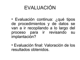 EVALUACIÓN
• Evaluación continua: ¿qué tipos
de procedimientos y de datos se
van a ir recopilando a lo largo del
proceso para ir revisando su
implantación?
• Evaluación final: Valoración de los
resultados obtenidos.

 