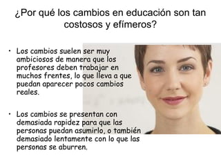 ¿Por qué los cambios en educación son tan
costosos y efímeros?
• Los cambios suelen ser muy
ambiciosos de manera que los
profesores deben trabajar en
muchos frentes, lo que lleva a que
puedan aparecer pocos cambios
reales.
• Los cambios se presentan con
demasiada rapidez para que las
personas puedan asumirlo, o también
demasiado lentamente con lo que las
personas se aburren.

 