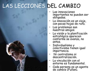 LAS LECCIONES DEL CAMBIO
• Las innovaciones
importantes no pueden ser
obligadas.
• La innovación es un viaje,
con pocas hojas de ruta.
• Los problemas son
nuestros amigos.
• La visión y la planificación
estratégica aparecen
conforme se avanza, no
antes.
• Individualismo y
colectivismo tienen igual
importancia.
• Ni centralismo ni
descentralización.
• La vinculación con el
entorno es fundamental.
• Cada persona es un agente
de cambio (Fullan).

 