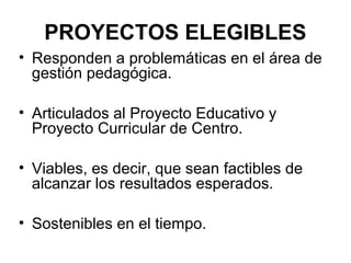 PROYECTOS ELEGIBLES
• Responden a problemáticas en el área de
gestión pedagógica.
• Articulados al Proyecto Educativo y
Proyecto Curricular de Centro.
• Viables, es decir, que sean factibles de
alcanzar los resultados esperados.
• Sostenibles en el tiempo.

 