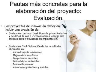 Pautas más concretas para la
elaboración del proyecto:
Evaluación.
• Los proyectos de innovación deberían
incluir una previsión de :

– Evaluación continua: ¿qué tipos de procedimientos
y de datos se van a ir recopilando a lo largo del
proceso para ir revisando su implantación?
– Evaluación final: Valoración de los resultados
obtenidos en:
•
•
•
•
•
•

Aprendizaje de los alumnos.
Mejora de la enseñanza.
Competencias docentes.
Calidad de los materiales.
Desarrollo personal.
Aspectos organizativos y sociales.

 