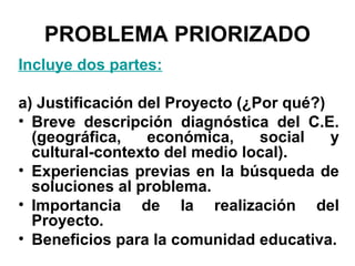 PROBLEMA PRIORIZADO
Incluye dos partes:
a) Justificación del Proyecto (¿Por qué?)
• Breve descripción diagnóstica del C.E.
(geográfica,
económica,
social
y
cultural-contexto del medio local).
• Experiencias previas en la búsqueda de
soluciones al problema.
• Importancia de la realización del
Proyecto.
• Beneficios para la comunidad educativa.

 