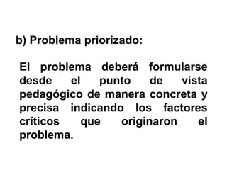 b) Problema priorizado:
El problema deberá formularse
desde
el
punto
de
vista
pedagógico de manera concreta y
precisa indicando los factores
críticos
que
originaron
el
problema.

 