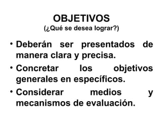 OBJETIVOS
(¿Qué se desea lograr?)

• Deberán ser presentados de
manera clara y precisa.
• Concretar
los
objetivos
generales en específicos.
• Considerar
medios
y
mecanismos de evaluación.

 