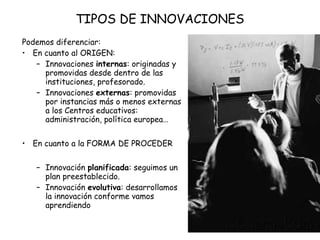 TIPOS DE INNOVACIONES
Podemos diferenciar:
• En cuanto al ORIGEN:
– Innovaciones internas: originadas y
promovidas desde dentro de las
instituciones, profesorado.
– Innovaciones externas: promovidas
por instancias más o menos externas
a los Centros educativos:
administración, política europea…
• En cuanto a la FORMA DE PROCEDER
– Innovación planificada: seguimos un
plan preestablecido.
– Innovación evolutiva: desarrollamos
la innovación conforme vamos
aprendiendo

 