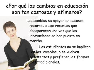 ¿Por qué los cambios en educación
son tan costosos y efímeros?
Los cambios se apoyan en escasos
recursos o con recursos que
desaparecen una vez que las
innovaciones se han puesto en
marcha.
–

Los estudiantes no se implican
en los cambios, o se vuelven
resistentes y prefieren las formas
más tradicionales.

 