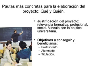 Pautas más concretas para la elaboración del
proyecto: Qué y Quién.
• Justificación del proyecto:
relevancia formativa, profesional,
social. Vínculo con la política
universitaria.
• Objetivos a conseguir y
beneficiarios:
– Profesorado.
– Alumnado.
– Titulación.

 