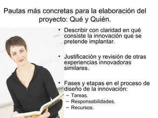 Pautas más concretas para la elaboración del
proyecto: Qué y Quién.
• Describir con claridad en qué
consiste la innovación que se
pretende implantar.
• Justificación y revisión de otras
experiencias innovadoras
similares.
• Fases y etapas en el proceso de
diseño de la innovación:
– Tareas.
– Responsabilidades.
– Recursos.

 