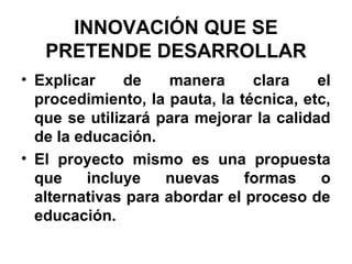 INNOVACIÓN QUE SE
PRETENDE DESARROLLAR
• Explicar
de
manera
clara
el
procedimiento, la pauta, la técnica, etc,
que se utilizará para mejorar la calidad
de la educación.
• El proyecto mismo es una propuesta
que
incluye
nuevas
formas
o
alternativas para abordar el proceso de
educación.

 